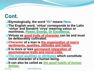 Cont.
Etymologically, the word ‘Vir’ means Hero.
The English word, ‘virtue’ corresponds to the Latin
‘virtus’ and Sanskrit ‘virya’ meaning valour or
manliness, Power, Energy, Or Excellence.
Virtues as good traits of character can be and must
be deliberately cultivated.
Character of a man is the organization of man’s
sentiments, qualities, attitudes and habits.
It is more or less permanent integration of
psychological traits and moral traits.
The moral qualities or attributes which constitute
moral character of a human being.
It can also be called as the good habits of human
beings.
12/2/2023 SISAY DANIEL/M.A/
 