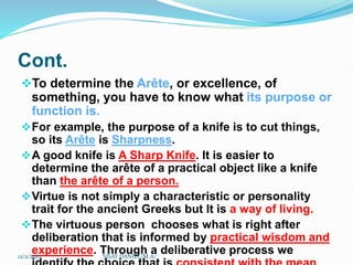 Cont.
To determine the Arête, or excellence, of
something, you have to know what its purpose or
function is.
For example, the purpose of a knife is to cut things,
so its Arête is Sharpness.
A good knife is A Sharp Knife. It is easier to
determine the arête of a practical object like a knife
than the arête of a person.
Virtue is not simply a characteristic or personality
trait for the ancient Greeks but It is a way of living.
The virtuous person chooses what is right after
deliberation that is informed by practical wisdom and
experience. Through a deliberative process we
12/2/2023 SISAY DANIEL/M.A/
 
