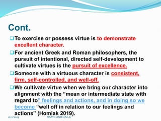 Cont.
To exercise or possess virtue is to demonstrate
excellent character.
For ancient Greek and Roman philosophers, the
pursuit of intentional, directed self-development to
cultivate virtues is the pursuit of excellence.
Someone with a virtuous character is consistent,
firm, self-controlled, and well-off.
We cultivate virtue when we bring our character into
alignment with the “mean or intermediate state with
regard to” feelings and actions, and in doing so we
become “well off in relation to our feelings and
actions” (Homiak 2019).
12/2/2023 SISAY DANIEL/M.A/
 