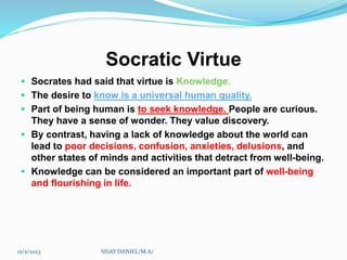 Socratic Virtue
 Socrates had said that virtue is Knowledge.
 The desire to know is a universal human quality.
 Part of being human is to seek knowledge. People are curious.
They have a sense of wonder. They value discovery.
 By contrast, having a lack of knowledge about the world can
lead to poor decisions, confusion, anxieties, delusions, and
other states of minds and activities that detract from well-being.
 Knowledge can be considered an important part of well-being
and flourishing in life.
12/2/2023 SISAY DANIEL/M.A/
 