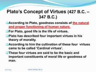 Plato’s Concept of Virtues (427 B.C. –
347 B.C.)
According to Plato, goodness consists of the natural
and proper functioning of human nature.
For Plato, good life is the life of virtues.
Plato has described four important virtues in his
theory of morality.
According to him the cultivation of these four virtues
came to be called ‘Cardinal virtues’.
These four virtues are said to be the basic and
important constituents of moral life or goodness of
man.
12/2/2023 SISAY DANIEL/M.A/
 