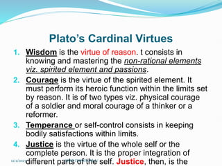Plato’s Cardinal Virtues
1. Wisdom is the virtue of reason. t consists in
knowing and mastering the non-rational elements
viz. spirited element and passions.
2. Courage is the virtue of the spirited element. It
must perform its heroic function within the limits set
by reason. It is of two types viz. physical courage
of a soldier and moral courage of a thinker or a
reformer.
3. Temperance or self-control consists in keeping
bodily satisfactions within limits.
4. Justice is the virtue of the whole self or the
complete person. It is the proper integration of
different parts of the self. Justice, then, is the
12/2/2023 SISAY DANIEL/M.A/
 