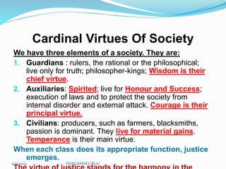 Cardinal Virtues Of Society
We have three elements of a society. They are:
1. Guardians : rulers, the rational or the philosophical;
live only for truth; philosopher-kings; Wisdom is their
chief virtue.
2. Auxiliaries: Spirited; live for Honour and Success;
execution of laws and to protect the society from
internal disorder and external attack. Courage is their
principal virtue.
3. Civilians: producers, such as farmers, blacksmiths,
passion is dominant. They live for material gains.
Temperance is their main virtue.
When each class does its appropriate function, justice
emerges.
12/2/2023 SISAY DANIEL/M.A/
 