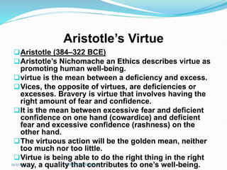 Aristotle’s Virtue
Aristotle (384–322 BCE)
Aristotle’s Nichomache an Ethics describes virtue as
promoting human well-being.
virtue is the mean between a deficiency and excess.
Vices, the opposite of virtues, are deficiencies or
excesses. Bravery is virtue that involves having the
right amount of fear and confidence.
It is the mean between excessive fear and deficient
confidence on one hand (cowardice) and deficient
fear and excessive confidence (rashness) on the
other hand.
The virtuous action will be the golden mean, neither
too much nor too little.
Virtue is being able to do the right thing in the right
way, a quality that contributes to one’s well-being.
12/2/2023 SISAY DANIEL/M.A/
 