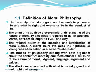 1.1. Definition of Moral Philosophy
It is the study of what are good and bad ends to pursue in
life and what is right and wrong to do in the conduct of
life.
The attempt to achieve a systematic understanding of the
nature of morality and what it requires of us in Socrates'
words, of “how we ought to live,” and why.
The rational study of the meaning and justification of
moral claims. A moral claim evaluates the rightness or
wrongness of an action or a person’s character.
 The branch of philosophy dealing with both argument
about the content of morality and meta-ethical discussion
of the nature of moral judgment, language, argument and
values.
The discipline concerned with what is morally good and
bad, right and wrong.
12/2/2023 SISAY DANIEL/M.A/
 
