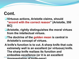 Cont.
Virtuous actions, Aristotle claims, should
“accord with the correct reason” (Aristotle, 350
BC]
Aristotle, rightly distinguishes the moral virtues
from the intellectual virtues.
The doctrine of the golden mean is central in
Aristotle’s concept of virtues.
A knife’s function is to cut. A sharp knife that cuts
extremely well is an excellent (or virtuous) knife.
The sharp knife realizes its function and
embodies excellence (or it is an excellent
12/2/2023 SISAY DANIEL/M.A/
 