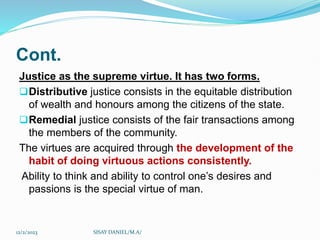 Cont.
Justice as the supreme virtue. It has two forms.
Distributive justice consists in the equitable distribution
of wealth and honours among the citizens of the state.
Remedial justice consists of the fair transactions among
the members of the community.
The virtues are acquired through the development of the
habit of doing virtuous actions consistently.
Ability to think and ability to control one’s desires and
passions is the special virtue of man.
12/2/2023 SISAY DANIEL/M.A/
 