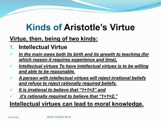 Kinds of Aristotle’s Virtue
Virtue, then, being of two kinds:
1. Intellectual Virtue
 In the main owes both its birth and its growth to teaching (for
which reason it requires experience and time),
 Intellectual virtues To have intellectual virtues is to be willing
and able to be reasonable.
 A person with intellectual virtues will reject irrational beliefs
and refuse to reject rationally required beliefs.
 It is irrational to believe that “1+1=3” and
 it's rationally required to believe that “1+1=2.”
Intellectual virtues can lead to moral knowledge.
12/2/2023 SISAY DANIEL/M.A/
 