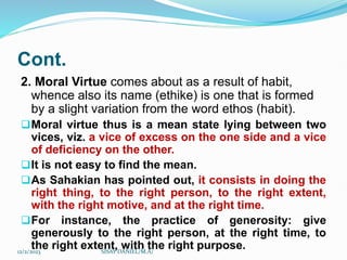 Cont.
2. Moral Virtue comes about as a result of habit,
whence also its name (ethike) is one that is formed
by a slight variation from the word ethos (habit).
Moral virtue thus is a mean state lying between two
vices, viz. a vice of excess on the one side and a vice
of deficiency on the other.
It is not easy to find the mean.
As Sahakian has pointed out, it consists in doing the
right thing, to the right person, to the right extent,
with the right motive, and at the right time.
For instance, the practice of generosity: give
generously to the right person, at the right time, to
the right extent, with the right purpose.
12/2/2023 SISAY DANIEL/M.A/
 