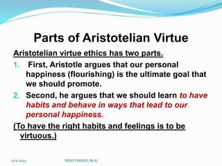 Parts of Aristotelian Virtue
Aristotelian virtue ethics has two parts.
1. First, Aristotle argues that our personal
happiness (flourishing) is the ultimate goal that
we should promote.
2. Second, he argues that we should learn to have
habits and behave in ways that lead to our
personal happiness.
(To have the right habits and feelings is to be
virtuous.)
12/2/2023 SISAY DANIEL/M.A/
 