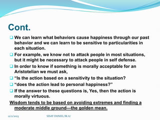 Cont.
 We can learn what behaviors cause happiness through our past
behavior and we can learn to be sensitive to particularities in
each situation.
 For example, we know not to attack people in most situations,
but it might be necessary to attack people in self defense.
 In order to know if something is morally acceptable for an
Aristotelian we must ask,
 “Is the action based on a sensitivity to the situation?
 “does the action lead to personal happiness?”
 If the answer to these questions is, Yes, then the action is
morally virtuous.
Wisdom tends to be based on avoiding extremes and finding a
moderate middle ground—the golden mean.
12/2/2023 SISAY DANIEL/M.A/
 