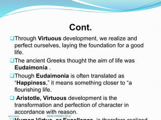 Cont.
Through Virtuous development, we realize and
perfect ourselves, laying the foundation for a good
life.
The ancient Greeks thought the aim of life was
Eudaimonia .
Though Eudaimonia is often translated as
“Happiness,” it means something closer to “a
flourishing life.
 Aristotle, Virtuous development is the
transformation and perfection of character in
accordance with reason.
12/2/2023 SISAY DANIEL/M.A/
 