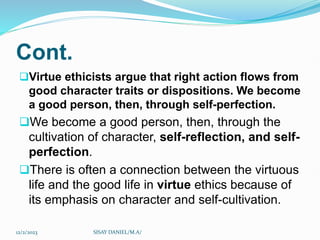 Cont.
Virtue ethicists argue that right action flows from
good character traits or dispositions. We become
a good person, then, through self-perfection.
We become a good person, then, through the
cultivation of character, self-reflection, and self-
perfection.
There is often a connection between the virtuous
life and the good life in virtue ethics because of
its emphasis on character and self-cultivation.
12/2/2023 SISAY DANIEL/M.A/
 