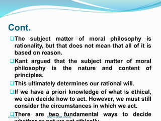 Cont.
The subject matter of moral philosophy is
rationality, but that does not mean that all of it is
based on reason.
Kant argued that the subject matter of moral
philosophy is the nature and content of
principles.
This ultimately determines our rational will.
If we have a priori knowledge of what is ethical,
we can decide how to act. However, we must still
consider the circumstances in which we act.
There are two fundamental ways to decide
12/2/2023 SISAY DANIEL/M.A/
 