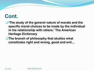 Cont.
‘The study of the general nature of morals and the
specific moral choices to be made by the individual
in his relationship with others.’ The American
Heritage Dictionary
The branch of philosophy that studies what
constitutes right and wrong, good and evil…
12/2/2023 SISAY DANIEL/M.A/
 