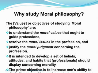 Why study Moral philosophy?
The [Values] or objectives of studying ‘Moral
philosophy’ are:
to understand the moral values that ought to
guide professions,
resolve the moral issues in the profession, and
justify the moral judgment concerning the
profession.
It is intended to develop a set of beliefs,
attitudes, and habits that [professionals] should
display concerning morality.
The prime objective is to increase one’s ability to
12/2/2023 SISAY DANIEL/M.A/
 