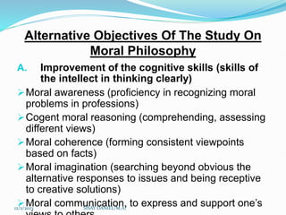 Alternative Objectives Of The Study On
Moral Philosophy
A. Improvement of the cognitive skills (skills of
the intellect in thinking clearly)
Moral awareness (proficiency in recognizing moral
problems in professions)
Cogent moral reasoning (comprehending, assessing
different views)
Moral coherence (forming consistent viewpoints
based on facts)
Moral imagination (searching beyond obvious the
alternative responses to issues and being receptive
to creative solutions)
Moral communication, to express and support one’s
12/2/2023 SISAY DANIEL/M.A/
 