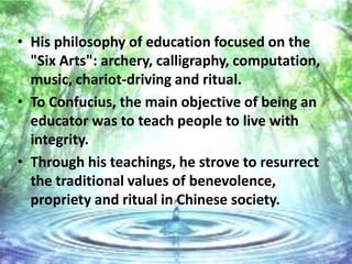 • His philosophy of education focused on the
  "Six Arts": archery, calligraphy, computation,
  music, chariot-driving and ritual.
• To Confucius, the main objective of being an
  educator was to teach people to live with
  integrity.
• Through his teachings, he strove to resurrect
  the traditional values of benevolence,
  propriety and ritual in Chinese society.
 