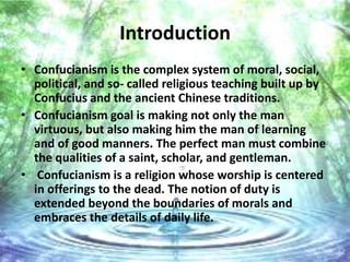 Introduction
• Confucianism is the complex system of moral, social,
  political, and so- called religious teaching built up by
  Confucius and the ancient Chinese traditions.
• Confucianism goal is making not only the man
  virtuous, but also making him the man of learning
  and of good manners. The perfect man must combine
  the qualities of a saint, scholar, and gentleman.
• Confucianism is a religion whose worship is centered
  in offerings to the dead. The notion of duty is
  extended beyond the boundaries of morals and
  embraces the details of daily life.
 