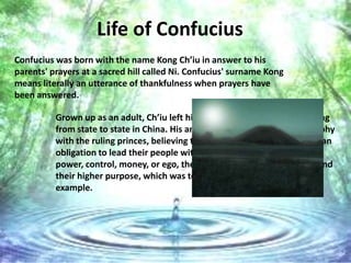 Life of Confucius
Confucius was born with the name Kong Ch’iu in answer to his
parents' prayers at a sacred hill called Ni. Confucius' surname Kong
means literally an utterance of thankfulness when prayers have
been answered.

          Grown up as an adult, Ch’iu left his homeland and began wandering
          from state to state in China. His ambition was to share his philosophy
          with the ruling princes, believing that these powerful leaders had an
          obligation to lead their people with virtue. Rather than leading for
          power, control, money, or ego, the princes of China must understand
          their higher purpose, which was to do “right” and lead by selfless
          example.
 