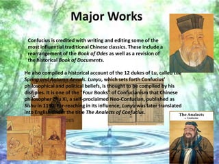 Major Works
 Confucius is credited with writing and editing some of the
 most influential traditional Chinese classics. These include a
 rearrangement of the Book of Odes as well as a revision of
 the historical Book of Documents.

He also compiled a historical account of the 12 dukes of Lu, called the
Spring and Autumn Annals. Lunyu, which sets forth Confucius’
philosophical and political beliefs, is thought to be compiled by his
disciples. It is one of the "Four Books" of Confucianism that Chinese
philosopher Zhu Xi, a self-proclaimed Neo-Confucian, published as
Sishu in 1190. Far-reaching in its influence, Lunyu was later translated
into English under the title The Analects of Confucius.
 