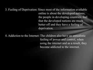 3. Feeling of Deprivation: Since most of the information available                                            online is aboutthe developed nations,                                            the people in developing countries, feel                                            that the developednations are much                                            better off and they have a feeling of                                            deprivation. 4. Addiction to the Internet: The children also have an unrealistic                                              feeling of powerand control, when                                              using the internet and as a result, they                                              become addicted to theinternet.  