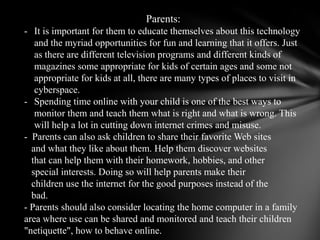 Parents:It is important for them to educate themselves about this technology and the myriad opportunities for fun and learning that it offers. Just as there are different television programs and different kinds of magazines some appropriate for kids of certain ages and some not appropriate for kids at all, there are many types of places to visit in cyberspace. 