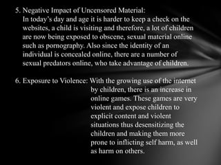 5. Negative Impact of Uncensored Material:In today’s day and age it is harder tokeep a check on the     websites, a child is visiting and therefore, a lot of children     arenow being exposed to obscene, sexual material online     such as pornography. Alsosince the identity of an     individual is concealed online, there are a number ofsexual predators online, who take advantage of children. 6. Exposure to Violence: With the growing use of the internet                                          by children, there isan increase in                                          online games. These games are very                                          violent and expose children toexplicit content and violent                                          situations thus desensitizing the                                          children and makingthem more                                          prone to inflicting self harm, as well                                          as harm on others.