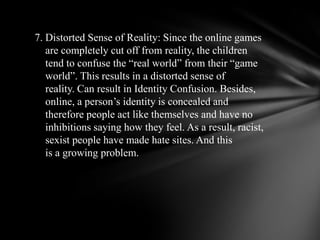  7. Distorted Sense of Reality: Since the online games     are completely cut off fromreality, the children       tend to confuse the “real world” from their “game     world”. This results in a distorted sense of     reality. Can result in Identity Confusion. Besides,     online, a person’s identity is concealed and     therefore people act likethemselves and have no     inhibitions saying how they feel. As a result, racist,     sexistpeople have made hate sites. And this     is a growing problem. 