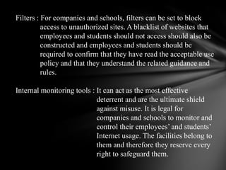 Filters : For companies and schools, filters can be set to block              access to unauthorized sites. A blacklist of websites that              employees and students should not access should also be              constructed and employees and students should be              required to confirm that they have read the acceptable use              policy and that they understand the related guidance and              rules. Internal monitoring tools : It can act as the most effective                                            deterrent and are the ultimate shield                                            against misuse. It is legal for                                            companies and schools to monitor and                                            control their employees’ and students’                                            Internet usage. The facilities belong to                                            them and therefore they reserve every                                            right to safeguard them. 