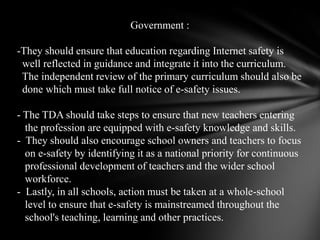 Government :-They should ensure that education regarding Internet safety is   well reflected in guidance and integrate it into the curriculum.   The independent review of the primary curriculum should also be   done which must take full notice of e-safety issues. - The TDA should take steps to ensure that new teachers entering    the profession are equipped with e-safety knowledge and skills.  -  They should also encourage school owners and teachers to focus    on e-safety by identifying it as a national priority for continuous    professional development of teachers and the wider school    workforce.-Lastly, in all schools, action must be taken at a whole-school    level to ensure that e-safety is mainstreamed throughout the    school's teaching, learning and other practices.