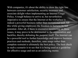  Companies which are utilizing the Internet as a powerful business tool are now realizing that misuse of the same asset could turn out to be very expensive, eating into their resources such as their bandwidth and time, and compromising on security and employee productivity. Even worse, it could lead to computer-related firings, corporate misunderstanding, distrust and sexual harassment. Though such instances might not be as widespread in India as in the US and Europe, the threats nevertheless exist. Viral Raval, vice president of Network and Systems at Kale Consultants, points out that the Internet is a resource which, if not controlled and monitored, can not only disrupt normal functioning but also seriously impair the more serious business usage when required. 