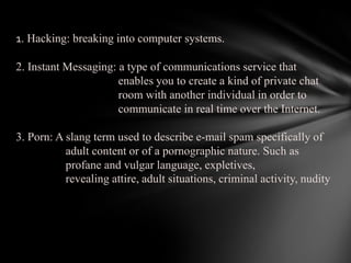 1. Hacking: breaking into computer systems. 2. Instant Messaging: a type of communications service that enables you to create a kind of private chat room with another individual in order to communicate in real time over the Internet. 3. Porn: A slang term used to describe e-mail spam specifically of                  adult content or of a pornographic nature. Such as   profane and vulgar language, expletives,                  revealing attire, adult situations, criminal activity, nudity  