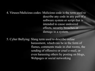 4. Viruses/Malicious codes: Malicious code is the term used to                                               describe any code in any part of a                                               software system or script that is                                               intended to cause undesired                                               effects, security breaches or                                               damage to a system.  5. Cyber Bullying: Slang term used to describe online                                harassment, which can be in the form of                                flames, comments made in chat rooms, the                                sending of offensive or cruel e-mail, or                                even harassing others by posting on blogs,                                Webpages or social networking