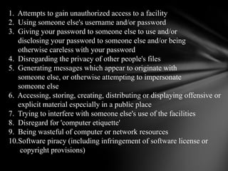 1.  Attempts to gain unauthorized access to a facility2.  Using someone else's username and/or password3.  Giving your password to someone else to use and/or      disclosing your password to someone else and/or being      otherwise careless with your password            4.  Disregarding the privacy of other people's files5.  Generating messages which appear to originate with      someone else, or otherwise attempting to impersonate      someone else6.  Accessing, storing, creating, distributing or displaying offensive or      explicit material especially in a public place7.  Trying to interfere with someone else's use of the facilities8.  Disregard for 'computer etiquette'9.  Being wasteful of computer or network resources10.Software piracy (including infringement of software license or       copyright provisions)