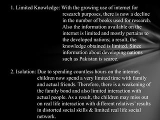 1. Limited Knowledge: With the growing use of internet for                                        research purposes,there is now a decline                                        in the number of books used for research.                                        Also theinformation available on the                                        internet is limited and mostly pertains to                                        thedeveloped nations; a result, the                                        knowledge obtained is limited. Since                                        informationabout developing nations                                        such as Pakistan is scarce. 2. Isolation: Due to spending countless hours on the internet,                     children now spend avery limited time with family                     and actual friends. Therefore, there is a weakeningof                     the family bond and also limited interaction with                     actual people. As a result, thechildren may miss out                     on real life interaction with different relatives’ results                     indistorted social skills & limited real life social                     network. 