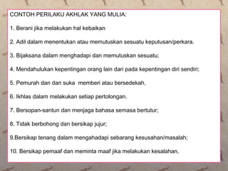 CONTOH PERILAKU AKHLAK YANG MULIA:
1. Berani jika melakukan hal kebaikan
2. Adil dalam menentukan atau memutuskan sesuatu keputusan/perkara.
3. Bijaksana dalam menghadapi dan memutuskan sesuatu;
4. Mendahulukan kepentingan orang lain dari pada kepentingan diri sendiri;
5. Pemurah dan dan suka memberi atau bersedekah,
6. Ikhlas dalam melakukan setiap pertolongan.
7. Bersopan-santun dan menjaga bahasa semasa bertutur;
8. Tidak berbohong dan bersikap jujur;
9.Bersikap tenang dalam mengahadapi sebarang kesusahan/masalah;
10. Bersikap pemaaf dan meminta maaf jika melakukan kesalahan,
 