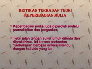  Keperibadian mulia juga diperoleh melaluiKeperibadian mulia juga diperoleh melalui
pemerhatian dan pergaulan.pemerhatian dan pergaulan.
 Teori jalan tengah sukar untuk ditentu danTeori jalan tengah sukar untuk ditentu dan
dipraktikkan. Ini kerana perbuatandipraktikkan. Ini kerana perbuatan
“sederhana” berbeza antara individu“sederhana” berbeza antara individu
dengan individu yang lain.dengan individu yang lain.
KRITIKAN TERHADAP TEORIKRITIKAN TERHADAP TEORI
KEPERIBADIAN MULIAKEPERIBADIAN MULIA
 