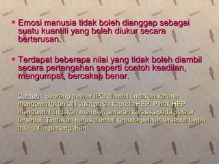  Emosi manusia tidak boleh dianggap sebagaiEmosi manusia tidak boleh dianggap sebagai
suatu kuantiti yang boleh diukur secarasuatu kuantiti yang boleh diukur secara
berterusan.berterusan.
 Terdapat beberapa nilai yang tidak boleh diambilTerdapat beberapa nilai yang tidak boleh diambil
secara pertengahan seperti contoh keadilan,secara pertengahan seperti contoh keadilan,
mengumpat, bercakap benar.mengumpat, bercakap benar.
ContohContoh :: Seorang pelajar IPG diambil tindakan keranaSeorang pelajar IPG diambil tindakan kerana
mengemukakan sijil sakit palsu kepada HEP. Pihak HEPmengemukakan sijil sakit palsu kepada HEP. Pihak HEP
mengambil tindakan memberi amaran keras kepada pelajarmengambil tindakan memberi amaran keras kepada pelajar
tersebut. Tindakan harus diambil kepada pelajar tersebut tanpatersebut. Tindakan harus diambil kepada pelajar tersebut tanpa
ada jalan pertengahan.ada jalan pertengahan.
 