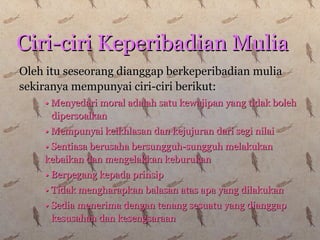 Oleh itu seseorang dianggap berkeperibadian muliaOleh itu seseorang dianggap berkeperibadian mulia
sekiranya mempunyai ciri-ciri berikut:sekiranya mempunyai ciri-ciri berikut:
•• Menyedari moral adalah satu kewajipan yang tidak bolehMenyedari moral adalah satu kewajipan yang tidak boleh
dipersoalkandipersoalkan
•• Mempunyai keikhlasan dan kejujuran dari segi nilaiMempunyai keikhlasan dan kejujuran dari segi nilai
•• Sentiasa berusaha bersungguh-sungguh melakukanSentiasa berusaha bersungguh-sungguh melakukan
kebaikan dan mengelakkan keburukankebaikan dan mengelakkan keburukan
•• Berpegang kepada prinsipBerpegang kepada prinsip
•• Tidak mengharapkan balasan atas apa yang dilakukanTidak mengharapkan balasan atas apa yang dilakukan
•• Sedia menerima dengan tenang sesuatu yang dianggapSedia menerima dengan tenang sesuatu yang dianggap
kesusahan dan kesengsaraankesusahan dan kesengsaraan
Ciri-ciri Keperibadian MuliaCiri-ciri Keperibadian Mulia
 