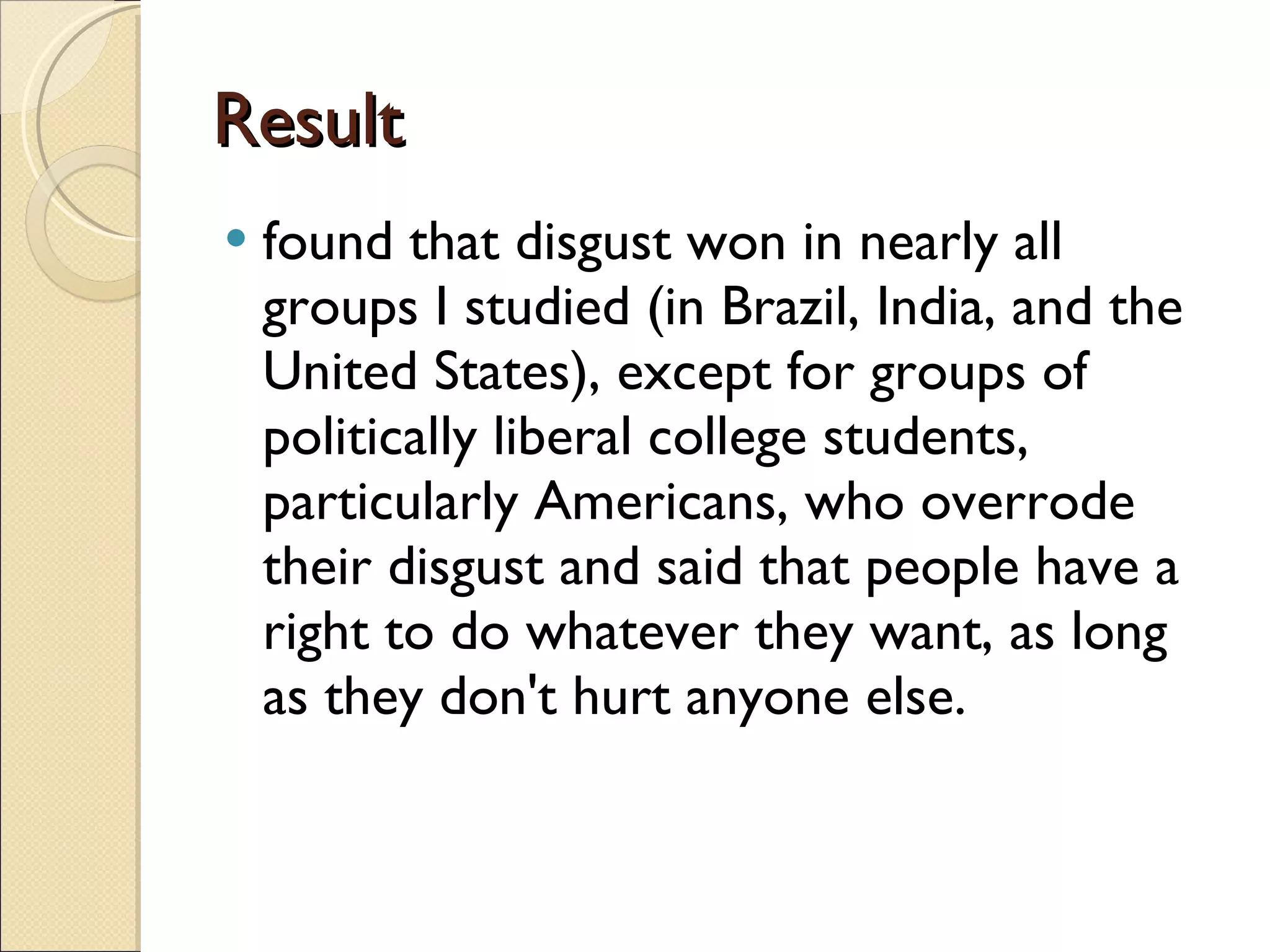 Result found that disgust won in nearly all groups I studied (in Brazil, India, and the United States), except for groups of politically liberal college students, particularly Americans, who overrode their disgust and said that people have a right to do whatever they want, as long as they don't hurt anyone else.  