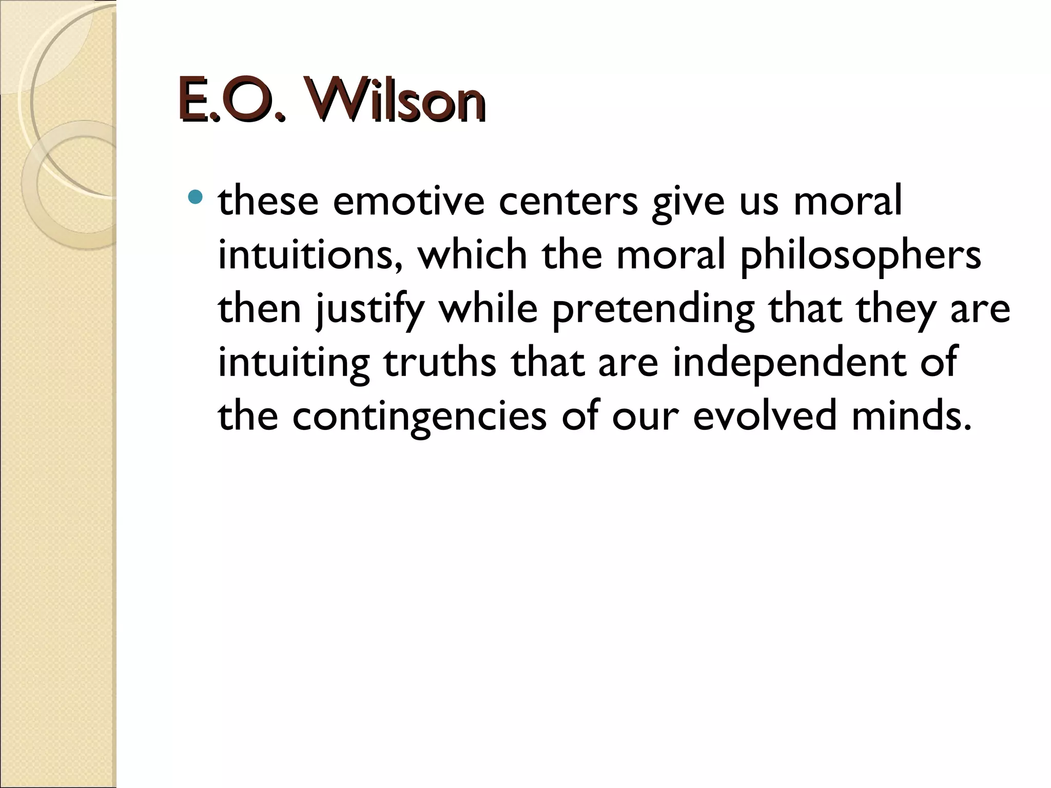 E.O. Wilson these emotive centers give us moral intuitions, which the moral philosophers then justify while pretending that they are intuiting truths that are independent of the contingencies of our evolved minds.  