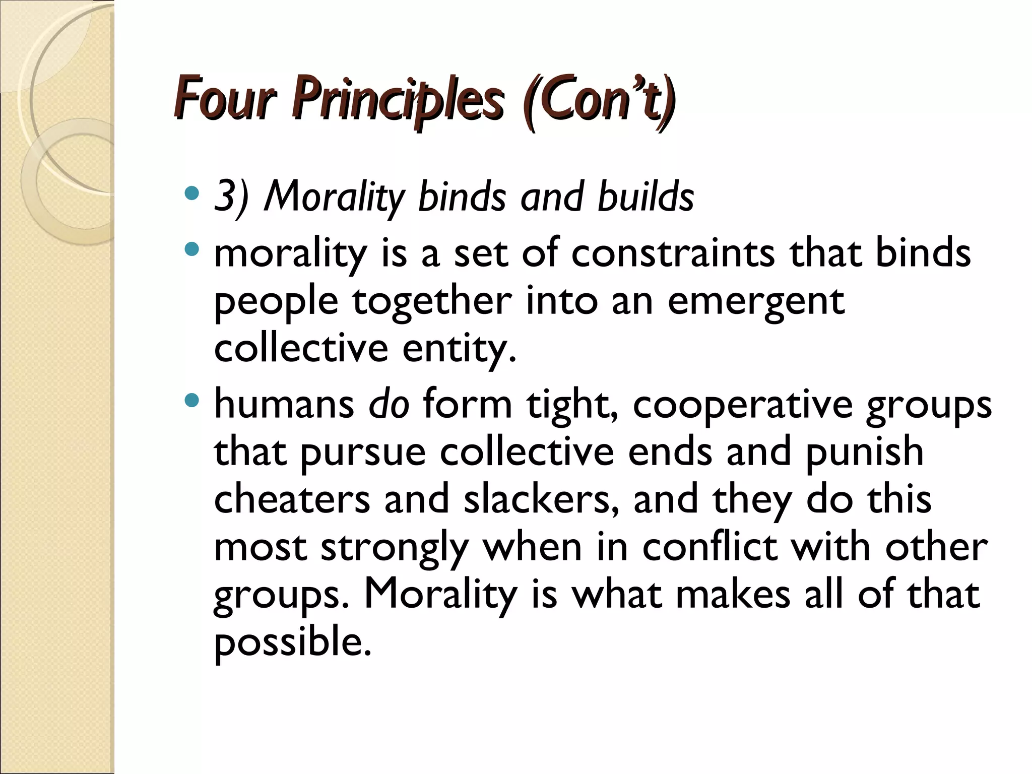 Four Principles (Con’t) 3) Morality binds and builds morality is a set of constraints that binds people together into an emergent collective entity. humans  do  form tight, cooperative groups that pursue collective ends and punish cheaters and slackers, and they do this most strongly when in conflict with other groups. Morality is what makes all of that possible. 