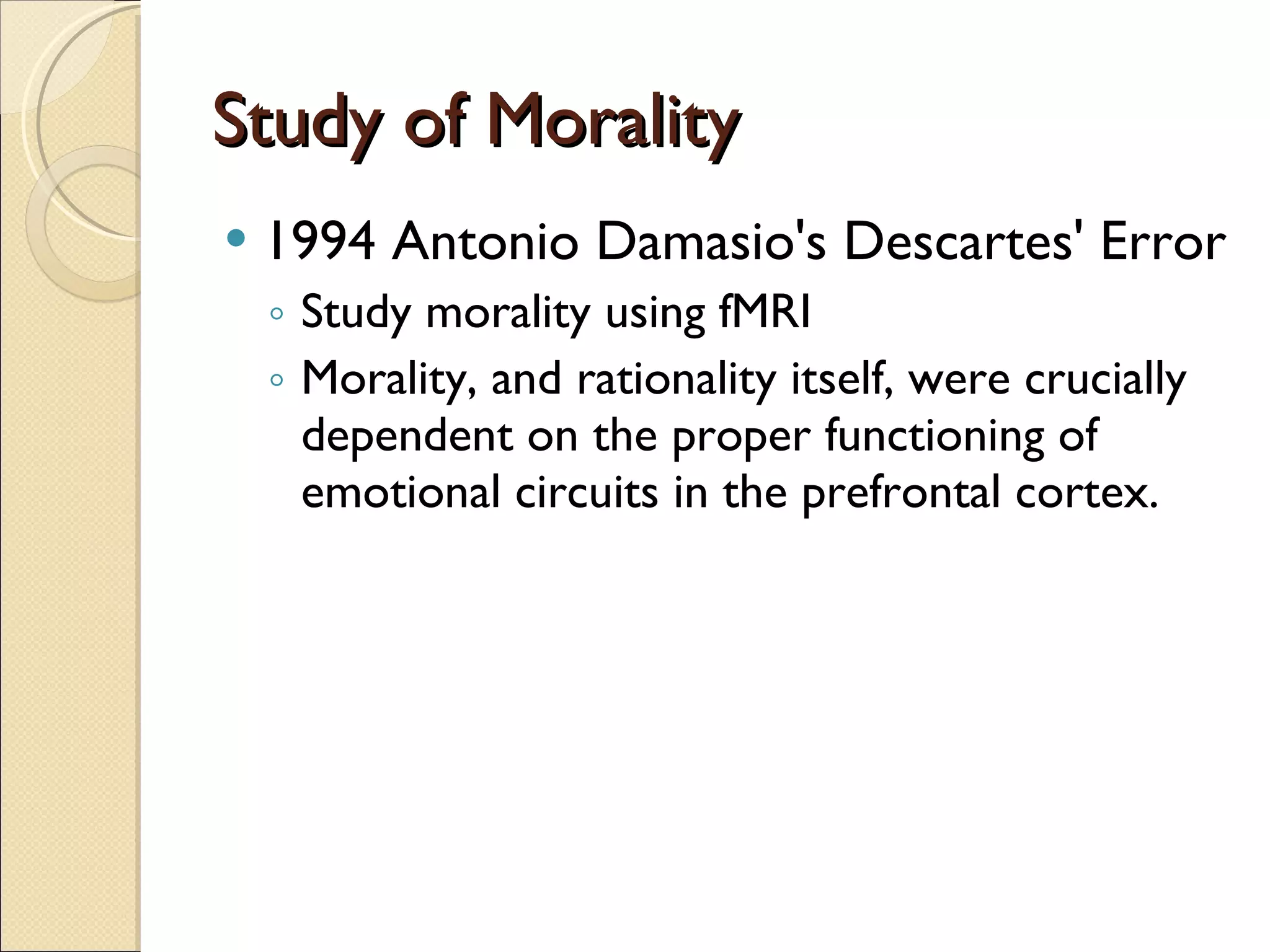 Study of Morality 1994 Antonio Damasio's Descartes' Error Study morality using fMRI Morality, and rationality itself, were crucially dependent on the proper functioning of emotional circuits in the prefrontal cortex. 