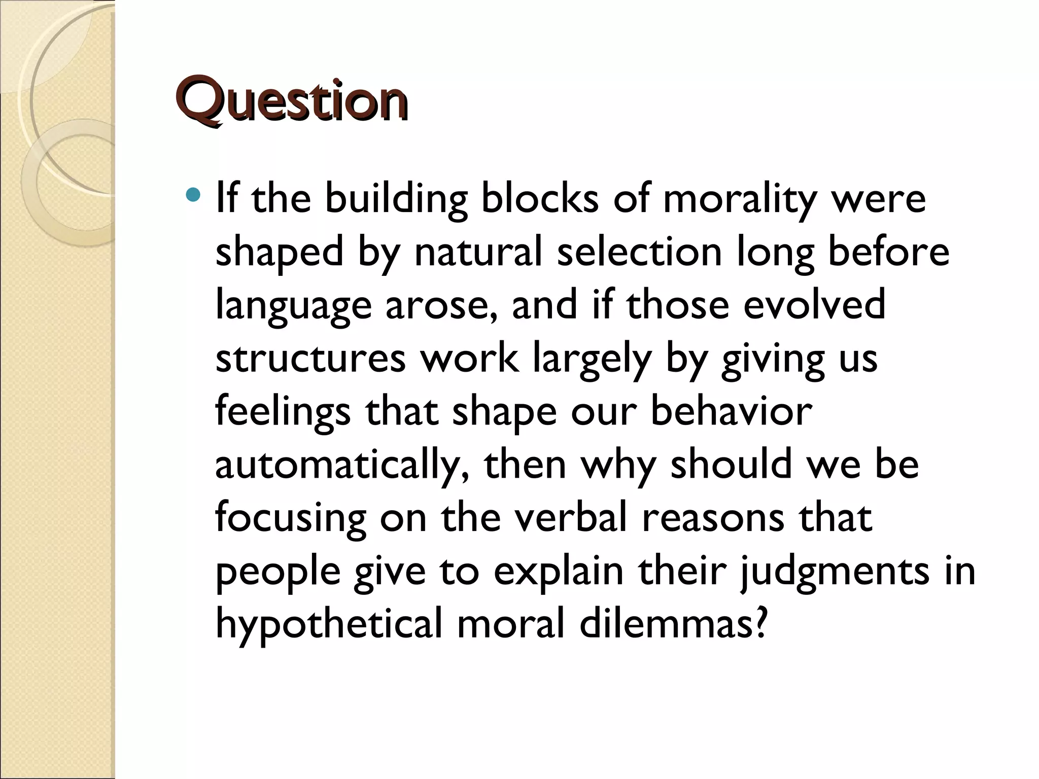Question If the building blocks of morality were shaped by natural selection long before language arose, and if those evolved structures work largely by giving us feelings that shape our behavior automatically, then why should we be focusing on the verbal reasons that people give to explain their judgments in hypothetical moral dilemmas?  