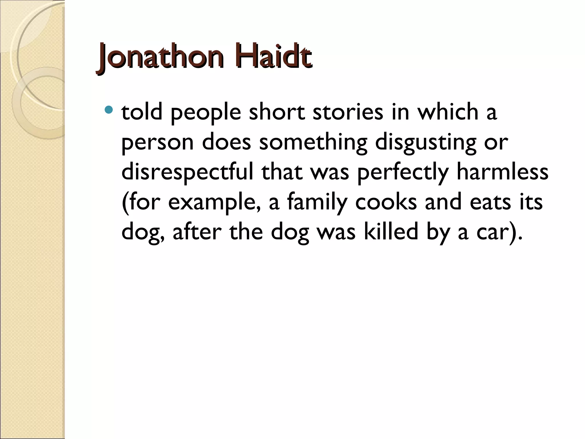 Jonathon Haidt told people short stories in which a person does something disgusting or disrespectful that was perfectly harmless (for example, a family cooks and eats its dog, after the dog was killed by a car). 