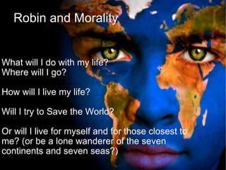 Robin and Morality What will I do with my life?  Where will I go? How will I live my life?  Will I try to Save the World? Or will I live for myself and for those closest to me? (or be a lone wanderer of the seven continents and seven seas?)‏ 