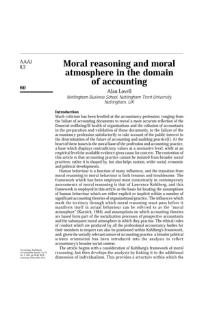 AAAJ
8,3
60
Moral reasoning and moral
atmosphere in the domain
of accounting
Alan Lovell
Nottingham Business School, Nottingham Trent University,
Nottingham, UK
Introduction
Much criticism has been levelled at the accountancy profession, ranging from
the failure of accounting documents to reveal a more accurate reflection of the
financial wellbeing/ill health of organizations and the collusion of accountants
in the preparation and validation of those documents, to the failure of the
accountancy profession satisfactorily to take account of the public interest in
the determination of the future of accounting and auditing practice[1]. At the
heart of these issues is the moral base of the profession and accounting practice,
a base which displays contradictory values at a normative level, while at an
empirical level the available evidence gives cause for concern. The contention of
this article is that accounting practice cannot be isolated from broader social
practices; rather it is shaped by, but also helps sustain, wider social, economic
and political developments.
Human behaviour is a function of many influences, and the transition from
moral reasoning to moral behaviour is both tenuous and troublesome. The
framework which has been employed most consistently in contemporary
assessments of moral reasoning is that of Lawrence Kohlberg, and this
framework is employed in this article as the basis for locating the assumptions
of human behaviour which are either explicit or implicit within a number of
significant accounting theories of organizational practice. The influences which
mark the territory through which moral reasoning must pass before it
manifests itself in actual behaviour can be referred to as the “moral
atmosphere” (Kutnick, 1984), and assumptions on which accounting theories
are based form part of the socialization processes of prospective accountants
and the subsequent moral atmosphere in which they practise. The ethical codes
of conduct which are produced by all the professional accountancy bodies for
their members to respect can also be positioned within Kohlberg’s framework,
and, given the socially relevant nature of accounting practice, a broader political
science orientation has been introduced into the analysis to reflect
accountancy’s broader social context.
The article begins with a consideration of Kohlberg’s framework of moral
reasoning, but then develops the analysis by linking it to the additional
dimension of individualism. This provides a structure within which the
Accounting, Auditing &
Accountability Journal, Vol. 8
No. 3, 1995, pp. 60-80. MCB
University Press, 0951-3574
 
