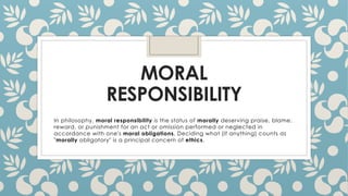 MORAL
RESPONSIBILITY
In philosophy, moral responsibility is the status of morally deserving praise, blame,
reward, or punishment for an act or omission performed or neglected in
accordance with one's moral obligations. Deciding what (if anything) counts as
"morally obligatory" is a principal concern of ethics.
 