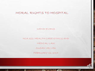 MORAL RIGHTS TO HOSPITAL
WENDI EVANS
HCA 322: HEALTH CARE ETHICS AND
MEDICAL LAW
SUSAN VELLEK
FEBRUARY 12, 2015
 